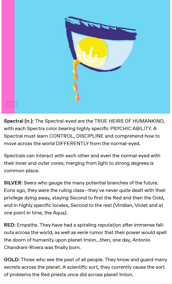 Spectral (n.): The Spectral-eyed are the TRUE HEIRS OF HUMANKIND, with each Spectra color bearing highly specific PSYCHIC ABILITY. A Spectral must learn CONTROL, DISCIPLINE and comprehend how to move across the world DIFFERENTLY from the normal-eyed.

Spectrals can interact with each other and even the normal-eyed with their inner and outer cores; merging from light to strong degrees is common-place.

SILVER: Seers who gauge the many potential branches of the future. Eons ago, they were the ruling class--they've never quite dealt with their privilege dying away, staying Second to first the Red and then the Gold, and in highly specific locales, Second to the rest (Viridian, Violet and at one point in time, the Aqua).

RED: Empaths. They have had a spiraling reputation after immense fall-outs across the world, as well as eerie rumor that their power would spell the doom of humanity upon planet Imion...then, one day, Antonio Chandrani-Rivera was finally born.

GOLD: Those who see the past of all people. They know and guard many secrets across the planet. A scientific sort, they currently cause the sort of problems the Red priests once did across planet Imion.